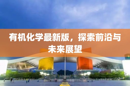 有机化学最新版，探索前沿与未来展望