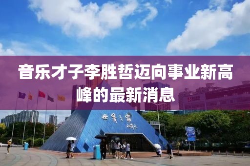音乐才子李胜哲迈向事业新高峰的最新消息