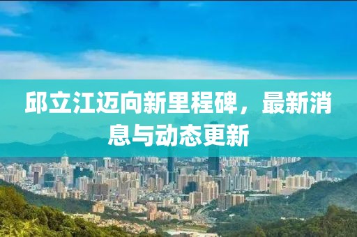 邱立江迈向新里程碑，最新消息与动态更新
