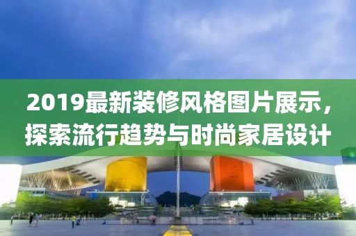 2019最新装修风格图片展示，探索流行趋势与时尚家居设计
