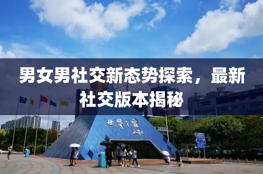 男女男社交新态势探索，最新社交版本揭秘