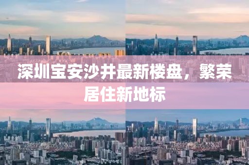 深圳宝安沙井最新楼盘，繁荣居住新地标