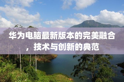 华为电脑最新版本的完美融合，技术与创新的典范