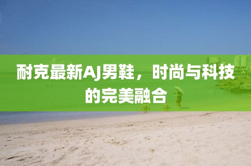 耐克最新AJ男鞋，时尚与科技的完美融合