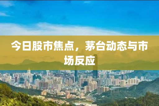 今日股市焦点，茅台动态与市场反应