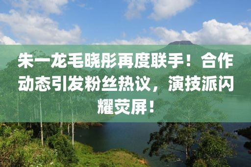 朱一龙毛晓彤再度联手！合作动态引发粉丝热议，演技派闪耀荧屏！