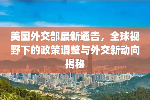 美国外交部最新通告，全球视野下的政策调整与外交新动向揭秘