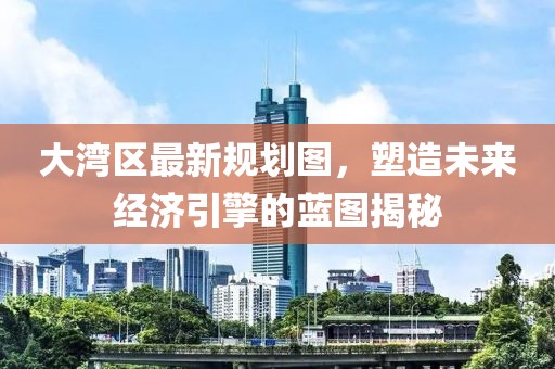 大湾区最新规划图，塑造未来经济引擎的蓝图揭秘