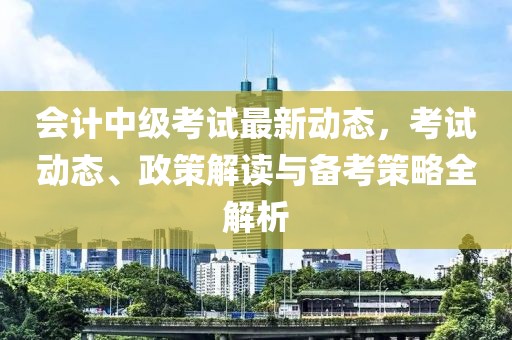 会计中级考试最新动态，考试动态、政策解读与备考策略全解析