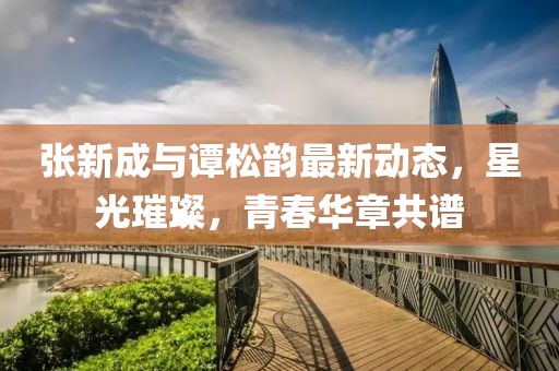 张新成与谭松韵最新动态，星光璀璨，青春华章共谱