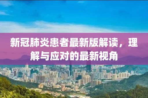 新冠肺炎患者最新版解读，理解与应对的最新视角