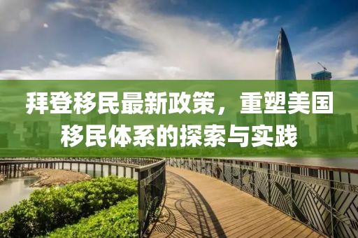拜登移民最新政策，重塑美国移民体系的探索与实践