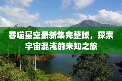 吞噬星空最新集完整版，探索宇宙混沌的未知之旅
