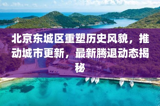 北京东城区重塑历史风貌，推动城市更新，最新腾退动态揭秘