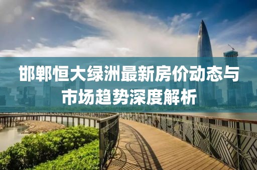 邯郸恒大绿洲最新房价动态与市场趋势深度解析