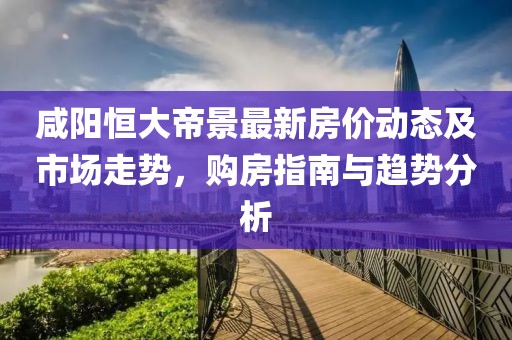 咸阳恒大帝景最新房价动态及市场走势，购房指南与趋势分析