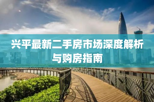 兴平最新二手房市场深度解析与购房指南