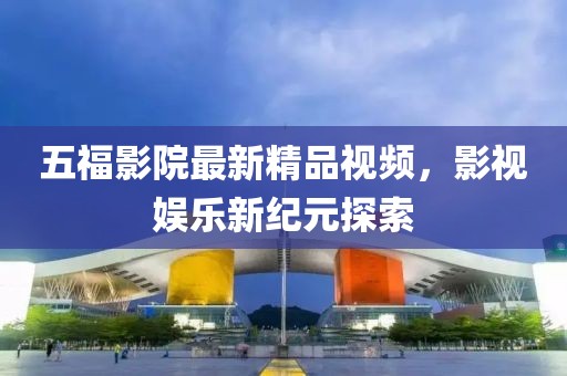 五福影院最新精品视频，影视娱乐新纪元探索