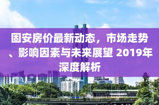 固安房价最新动态，市场走势、影响因素与未来展望 2019年深度解析