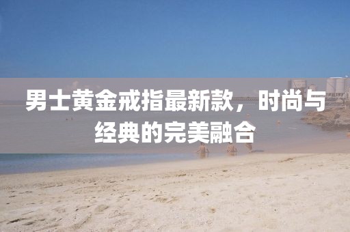 男士黄金戒指最新款，时尚与经典的完美融合