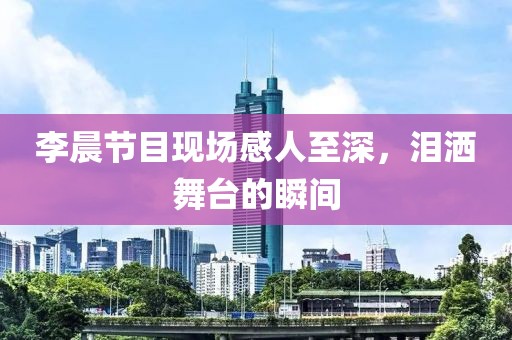 李晨节目现场感人至深，泪洒舞台的瞬间