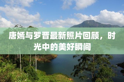 唐嫣与罗晋最新照片回顾，时光中的美好瞬间