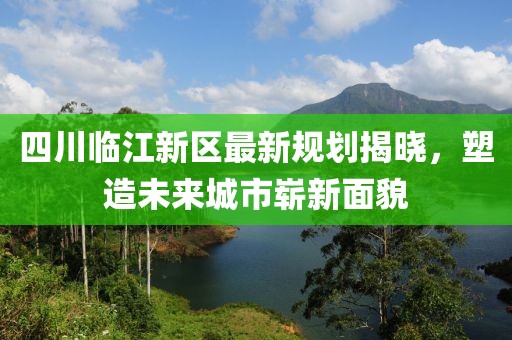 四川临江新区最新规划揭晓，塑造未来城市崭新面貌