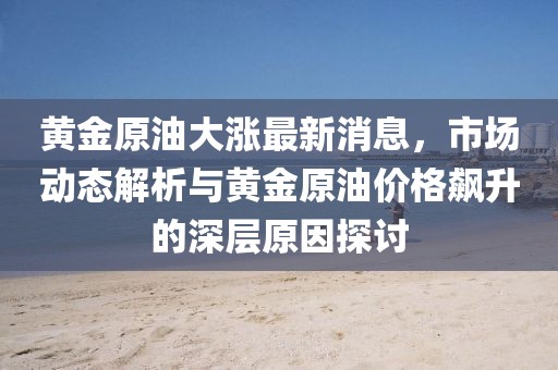 黄金原油大涨最新消息，市场动态解析与黄金原油价格飙升的深层原因探讨
