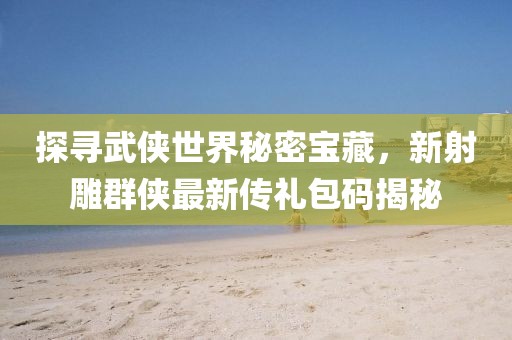 探寻武侠世界秘密宝藏，新射雕群侠最新传礼包码揭秘