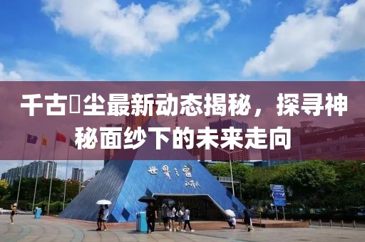 千古玦尘最新动态揭秘，探寻神秘面纱下的未来走向