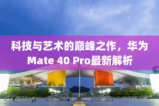 科技与艺术的巅峰之作，华为Mate 40 Pro最新解析