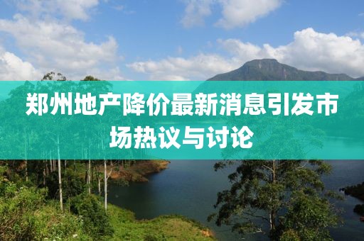 郑州地产降价最新消息引发市场热议与讨论