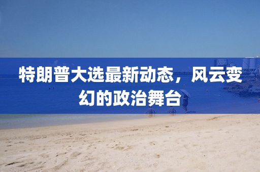 特朗普大选最新动态，风云变幻的政治舞台