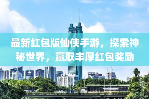 最新红包版仙侠手游，探索神秘世界，赢取丰厚红包奖励