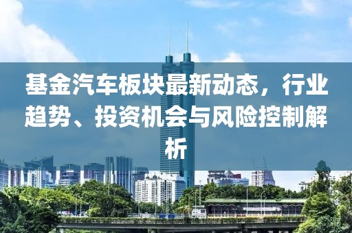 基金汽车板块最新动态，行业趋势、投资机会与风险控制解析