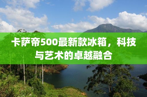 卡萨帝500最新款冰箱，科技与艺术的卓越融合