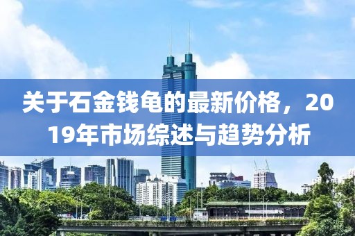 关于石金钱龟的最新价格，2019年市场综述与趋势分析