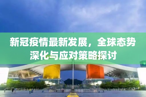新冠疫情最新发展，全球态势深化与应对策略探讨