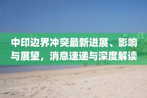 中印边界冲突最新进展、影响与展望，消息速递与深度解读