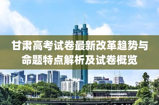 甘肃高考试卷最新改革趋势与命题特点解析及试卷概览