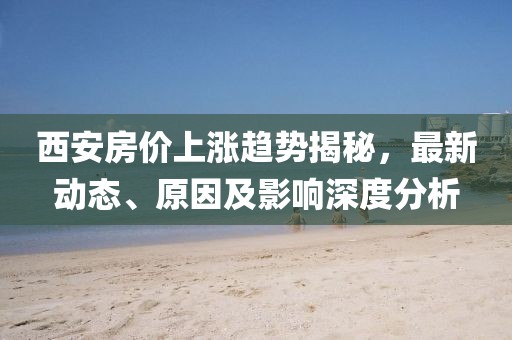 西安房价上涨趋势揭秘，最新动态、原因及影响深度分析