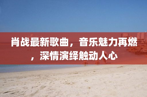 肖战最新歌曲，音乐魅力再燃，深情演绎触动人心