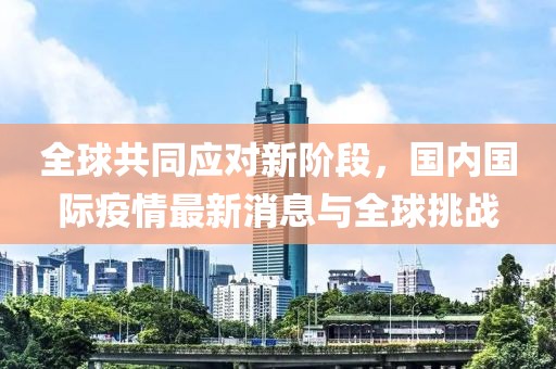 全球共同应对新阶段，国内国际疫情最新消息与全球挑战