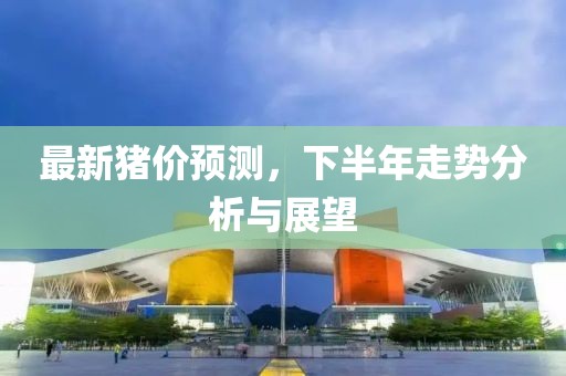 最新猪价预测，下半年走势分析与展望