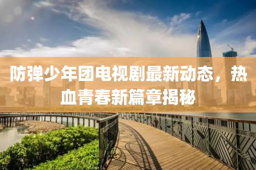 防弹少年团电视剧最新动态，热血青春新篇章揭秘