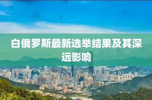 白俄罗斯最新选举结果及其深远影响