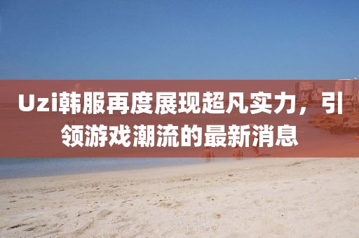 Uzi韩服再度展现超凡实力，引领游戏潮流的最新消息