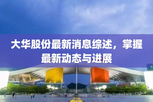 大华股份最新消息综述，掌握最新动态与进展
