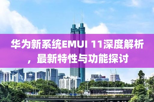 华为新系统EMUI 11深度解析，最新特性与功能探讨