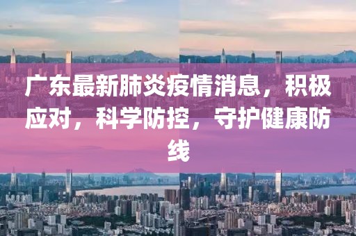 广东最新肺炎疫情消息，积极应对，科学防控，守护健康防线